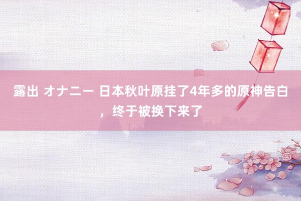 露出 オナニー 日本秋叶原挂了4年多的原神告白，终于被换下来了