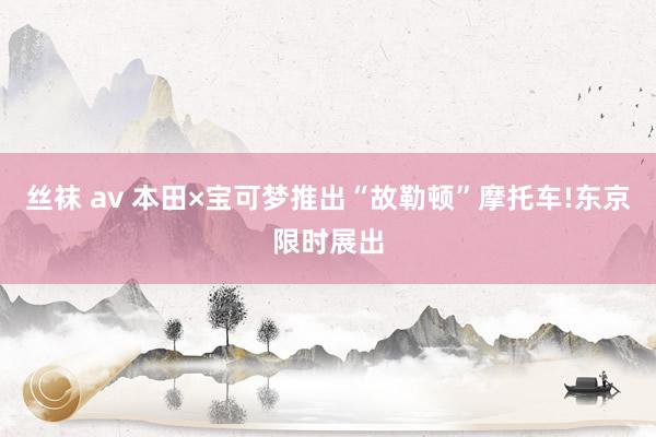 丝袜 av 本田×宝可梦推出“故勒顿”摩托车!东京限时展出