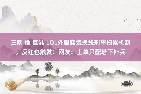 三隅 倫 巨乳 LOL外服实装换线刑事拖累机制，反红也触发！网友：上单只配塔下补兵