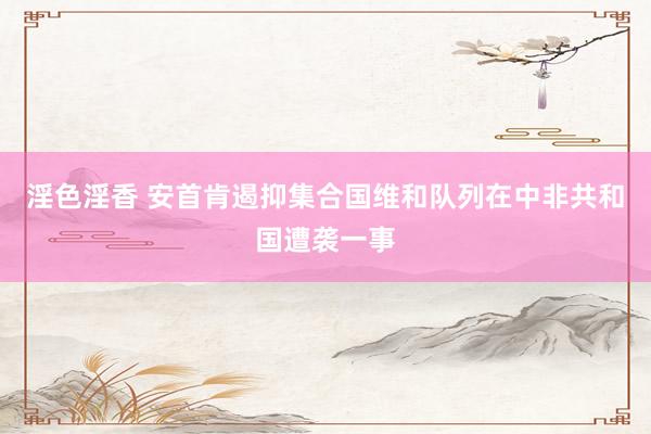淫色淫香 安首肯遏抑集合国维和队列在中非共和国遭袭一事