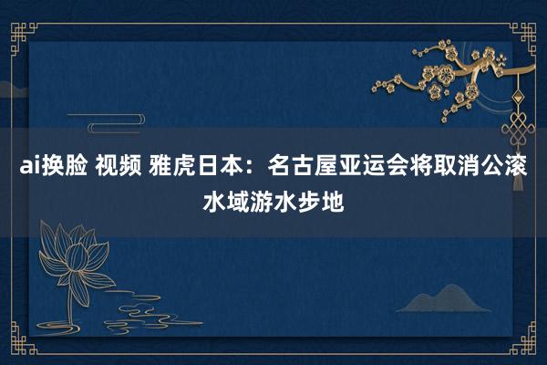 ai换脸 视频 雅虎日本：名古屋亚运会将取消公滚水域游水步地