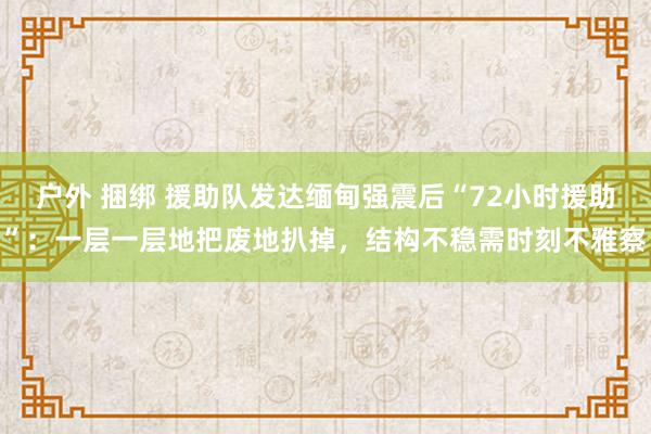 户外 捆绑 援助队发达缅甸强震后“72小时援助”：一层一层地把废地扒掉，结构不稳需时刻不雅察