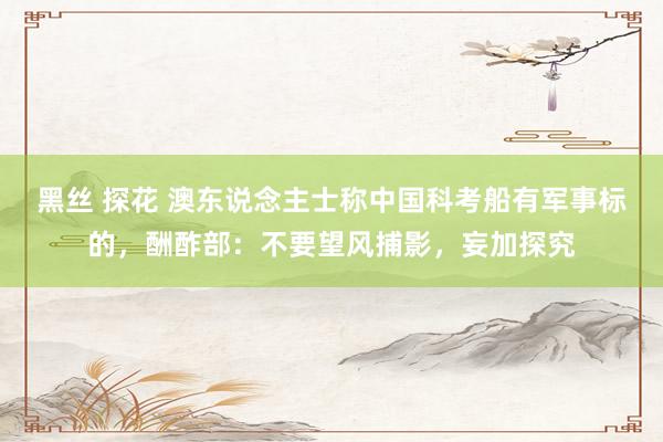 黑丝 探花 澳东说念主士称中国科考船有军事标的，酬酢部：不要望风捕影，妄加探究