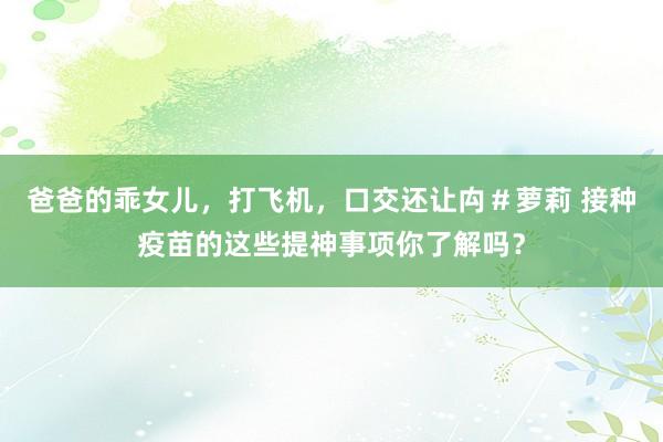 爸爸的乖女儿，打飞机，口交还让禸＃萝莉 接种疫苗的这些提神事项你了解吗？