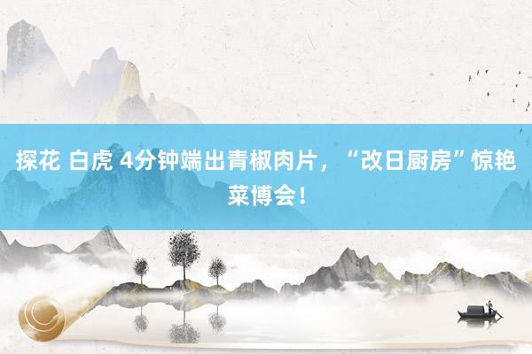 探花 白虎 4分钟端出青椒肉片，“改日厨房”惊艳菜博会！