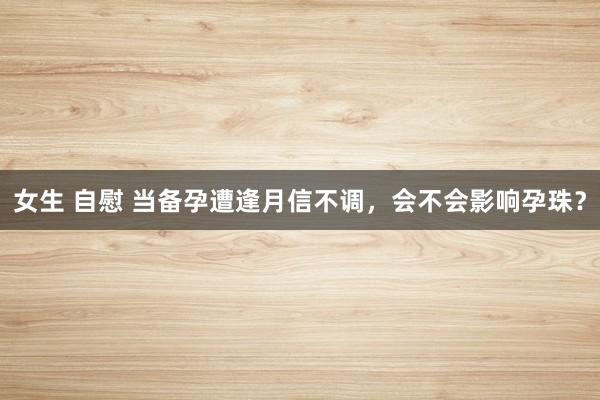 女生 自慰 当备孕遭逢月信不调，会不会影响孕珠？