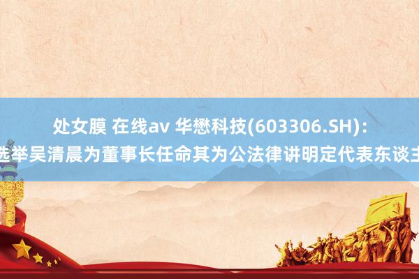 处女膜 在线av 华懋科技(603306.SH)：选举吴清晨为董事长任命其为公法律讲明定代表东谈主