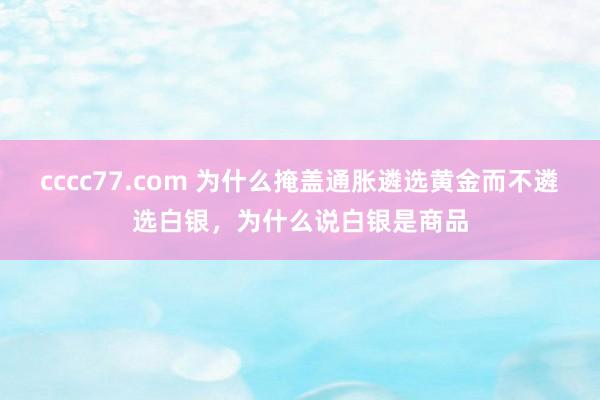 cccc77.com 为什么掩盖通胀遴选黄金而不遴选白银，为什么说白银是商品