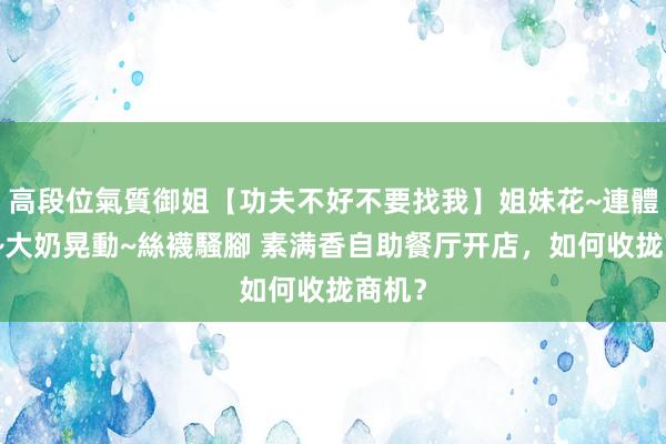 高段位氣質御姐【功夫不好不要找我】姐妹花~連體絲襪~大奶晃動~絲襪騷腳 素满香自助餐厅开店，如何收拢商机？