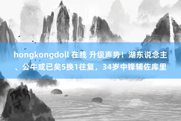 hongkongdoll 在线 升级声势！湖东说念主、公牛或已矣5换1往复，34岁中锋辅佐库里