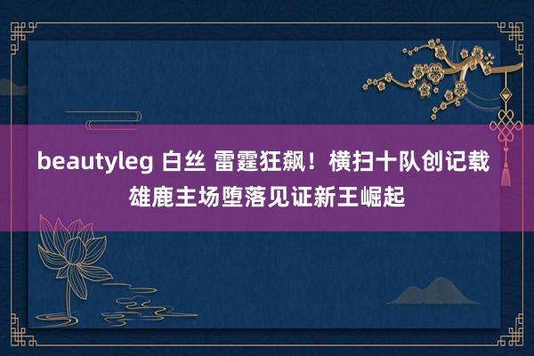 beautyleg 白丝 雷霆狂飙！横扫十队创记载 雄鹿主场堕落见证新王崛起