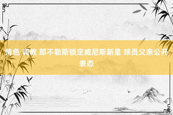 情色 调教 那不勒斯锁定威尼斯新星 球员父亲公开表态