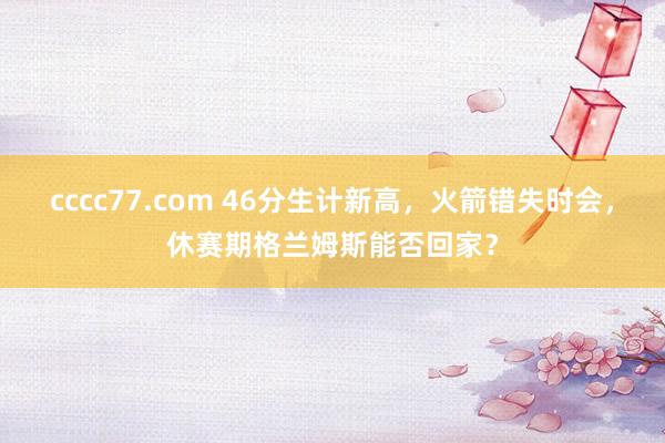 cccc77.com 46分生计新高，火箭错失时会，休赛期格兰姆斯能否回家？