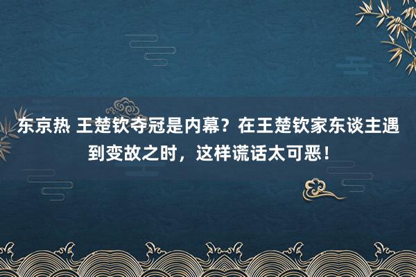东京热 王楚钦夺冠是内幕？在王楚钦家东谈主遇到变故之时，这样谎话太可恶！