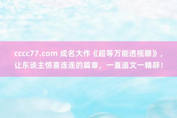 cccc77.com 成名大作《超等万能透视眼》，让东谈主惊喜连连的篇章，一直追文一精辟！