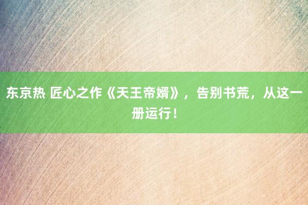 东京热 匠心之作《天王帝婿》，告别书荒，从这一册运行！