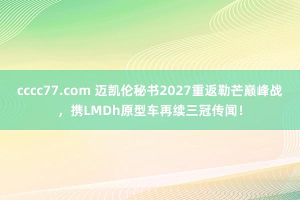 cccc77.com 迈凯伦秘书2027重返勒芒巅峰战，携LMDh原型车再续三冠传闻！