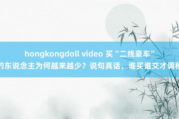 hongkongdoll video 买“二线豪车”的东说念主为何越来越少？说句真话，谁买谁交才调税