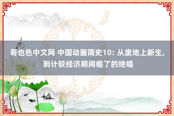 哥也色中文网 中国动画简史10: 从废地上新生， 到计较经济期间临了的绝唱