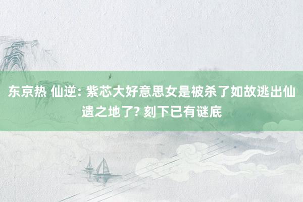 东京热 仙逆: 紫芯大好意思女是被杀了如故逃出仙遗之地了? 刻下已有谜底