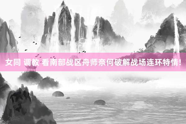 女同 调教 看南部战区舟师奈何破解战场连环特情!