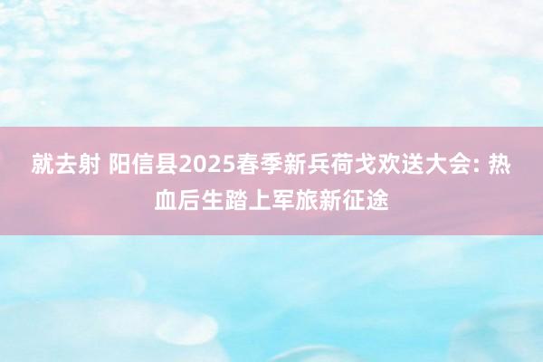 就去射 阳信县2025春季新兵荷戈欢送大会: 热血后生踏上军旅新征途