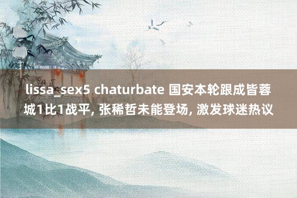 lissa_sex5 chaturbate 国安本轮跟成皆蓉城1比1战平， 张稀哲未能登场， 激发球迷热议