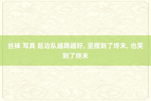丝袜 写真 延边队越踢越好， 坚捏到了终末， 也笑到了终末