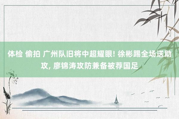 体检 偷拍 广州队旧将中超耀眼! 徐彬踢全场送助攻， 廖锦涛攻防兼备被荐国足