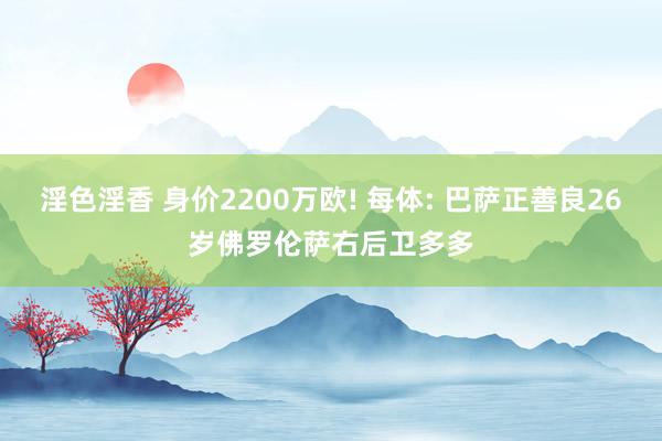 淫色淫香 身价2200万欧! 每体: 巴萨正善良26岁佛罗伦萨右后卫多多