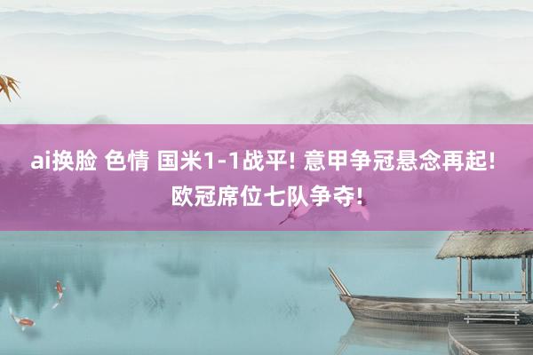 ai换脸 色情 国米1-1战平! 意甲争冠悬念再起! 欧冠席位七队争夺!