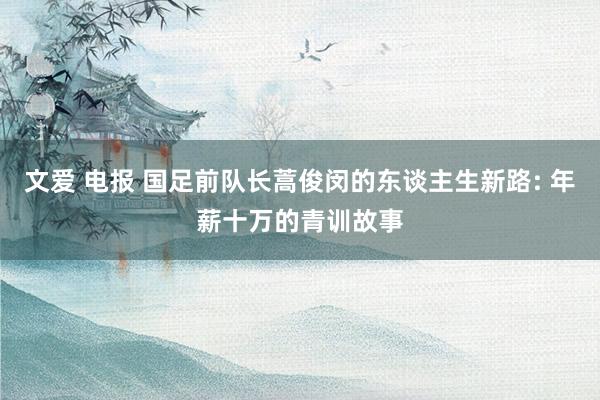 文爱 电报 国足前队长蒿俊闵的东谈主生新路: 年薪十万的青训故事