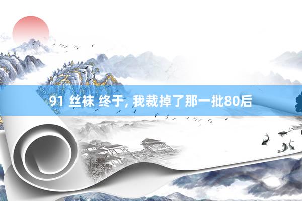 91 丝袜 终于， 我裁掉了那一批80后