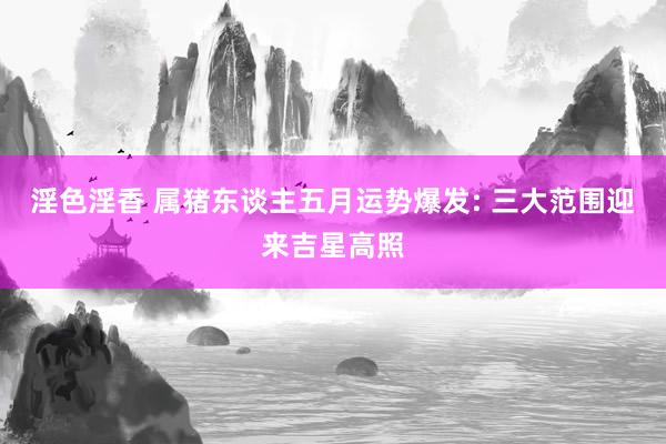 淫色淫香 属猪东谈主五月运势爆发: 三大范围迎来吉星高照