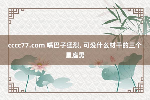 cccc77.com 嘴巴子猛烈， 可没什么材干的三个星座男