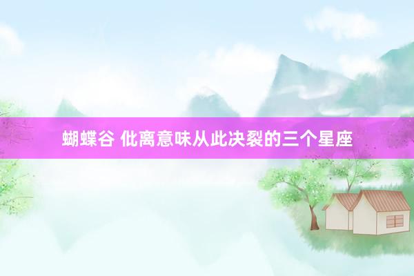 蝴蝶谷 仳离意味从此决裂的三个星座