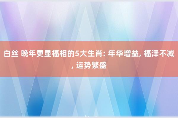 白丝 晚年更显福相的5大生肖: 年华增益， 福泽不减， 运势繁盛
