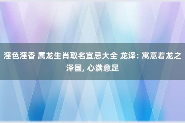 淫色淫香 属龙生肖取名宜忌大全 龙泽: 寓意着龙之泽国， 心满意足