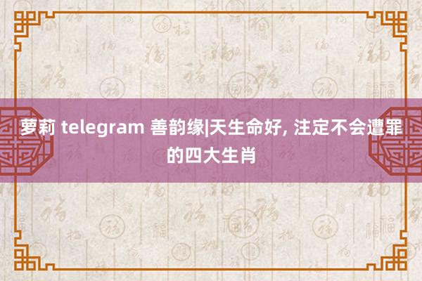 萝莉 telegram 善韵缘|天生命好， 注定不会遭罪的四大生肖