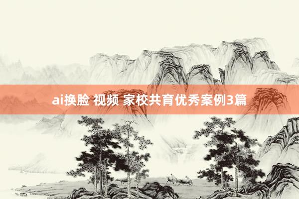 ai换脸 视频 家校共育优秀案例3篇