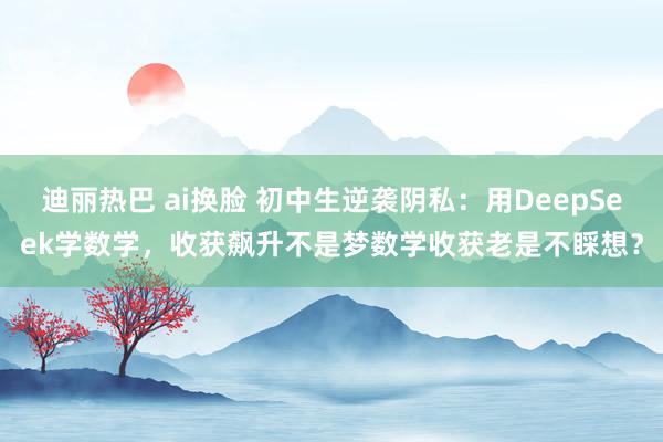 迪丽热巴 ai换脸 初中生逆袭阴私:用DeepSeek学数学,收获飙升不是梦数学收获老是不睬想?