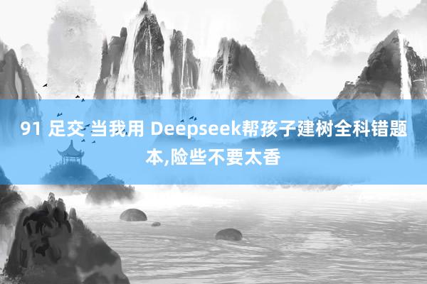 91 足交 当我用 Deepseek帮孩子建树全科错题本，险些不要太香