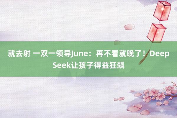 就去射 一双一领导June:再不看就晚了!DeepSeek让孩子得益狂飙
