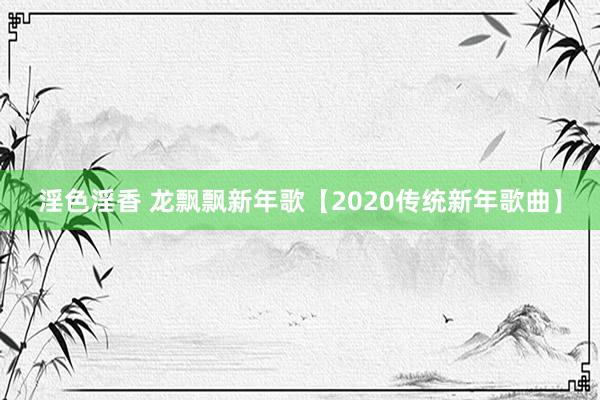 淫色淫香 龙飘飘新年歌【2020传统新年歌曲】