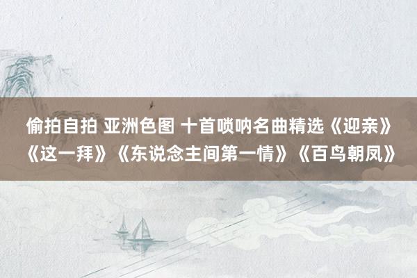 偷拍自拍 亚洲色图 十首唢呐名曲精选《迎亲》《这一拜》《东说念主间第一情》《百鸟朝凤》