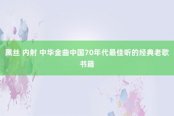 黑丝 内射 中华金曲中国70年代最佳听的经典老歌书籍