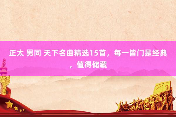 正太 男同 天下名曲精选15首，每一皆门是经典，值得储藏