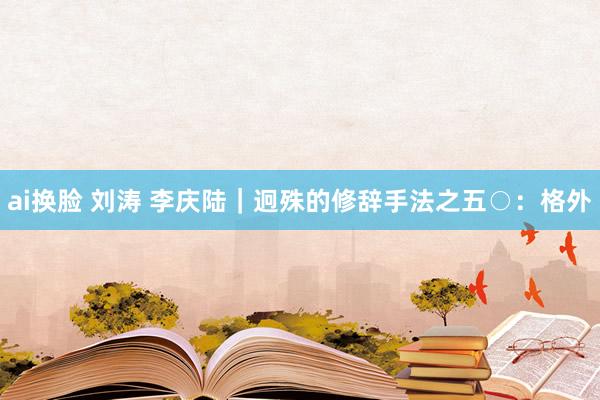 ai换脸 刘涛 李庆陆|迥殊的修辞手法之五○:格外