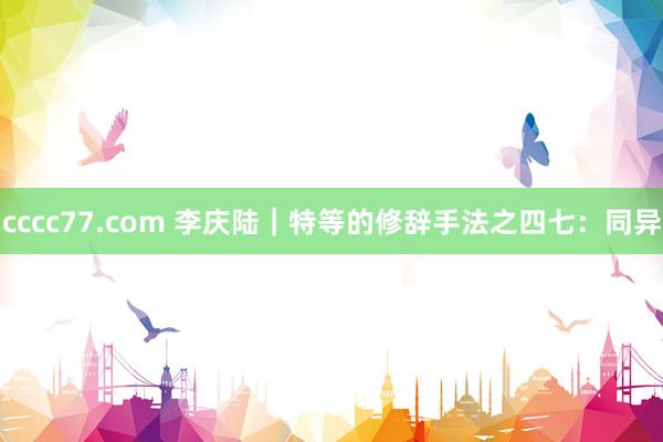 cccc77.com 李庆陆|特等的修辞手法之四七:同异