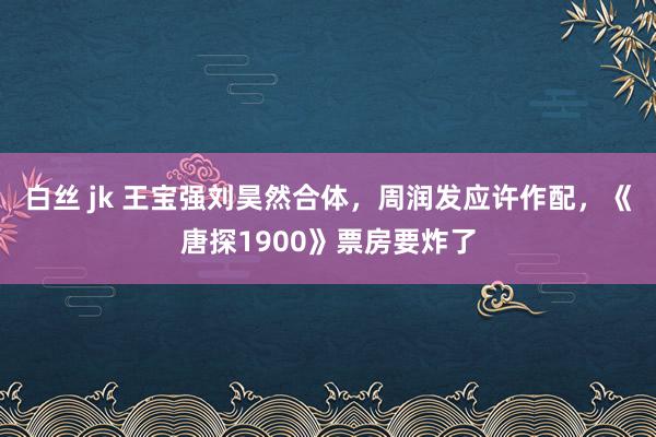 白丝 jk 王宝强刘昊然合体，周润发应许作配，《唐探1900》票房要炸了